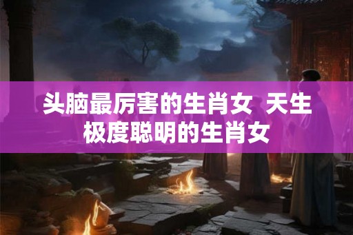 头脑最厉害的生肖女 天生极度聪明的生肖女 头脑最厉害的生肖女 天生极度聪明的生肖女