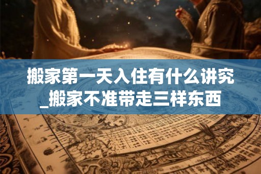 搬家第一天入住有什么讲究_搬家不准带走三样东西