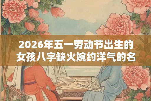 2026年五一劳动节出生的女孩八字缺火婉约洋气的名字