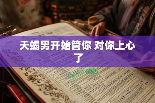 天蝎男开始管你 对你上心了