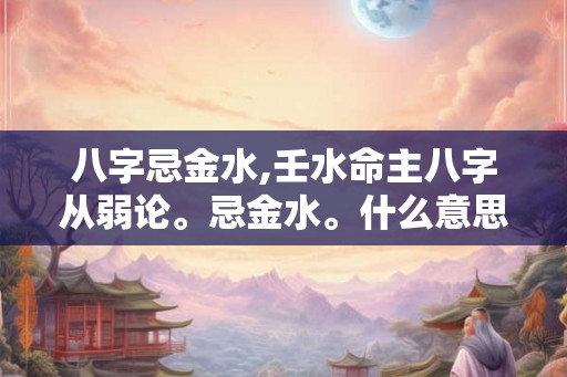 八字忌金水,壬水命主八字从弱论。忌金水。什么意思