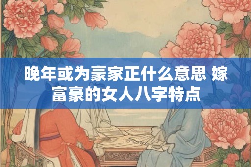 晚年或为豪家正什么意思 嫁富豪的女人八字特点