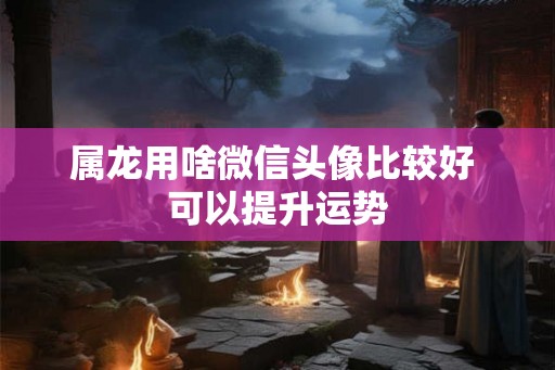 属龙用啥微信头像比较好 可以提升运势