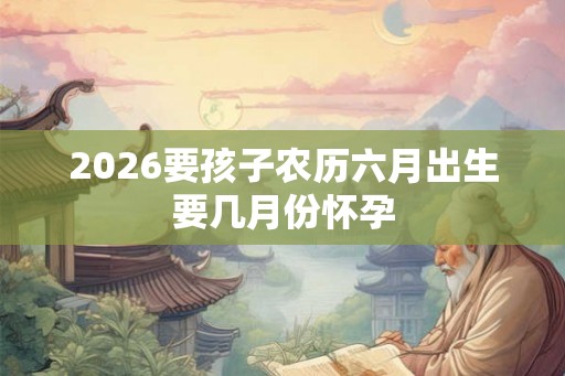 2026要孩子农历六月出生要几月份怀孕 2026要孩子农历六月出生要几月份怀孕