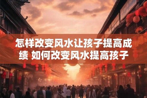 怎样改变风水让孩子提高成绩 如何改变风水提高孩子成绩