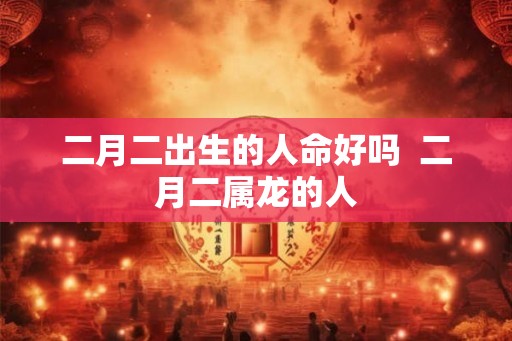 二月二出生的人命好吗 二月二属龙的人 二月二出生的人命好吗 二月二属龙的人