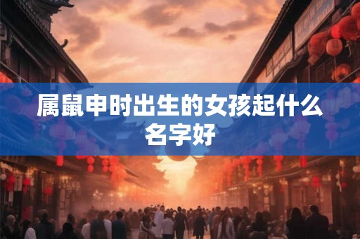 属鼠申时出生的女孩起什么名字好