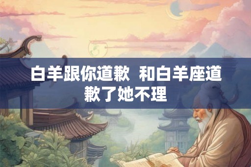 白羊跟你道歉  和白羊座道歉了她不理