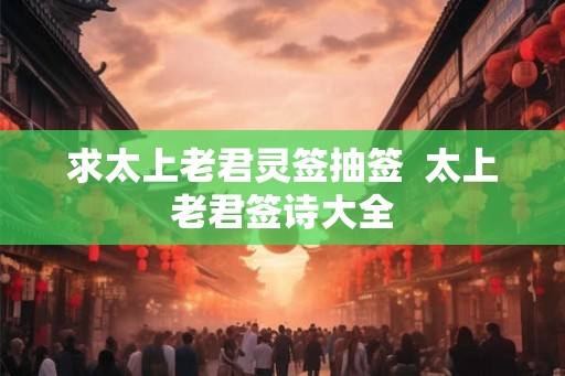 求太上老君灵签抽签 太上老君签诗大全 求太上老君灵签抽签 太上老君签诗大全
