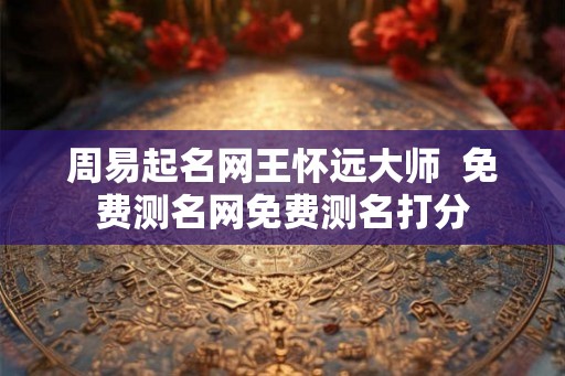 周易起名网王怀远大师  免费测名网免费测名打分