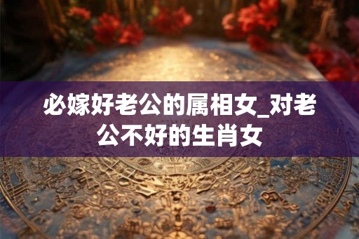 必嫁好老公的属相女_对老公不好的生肖女