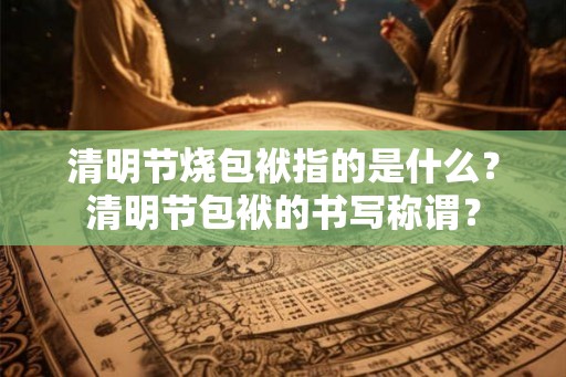 清明节烧包袱指的是什么？清明节包袱的书写称谓？