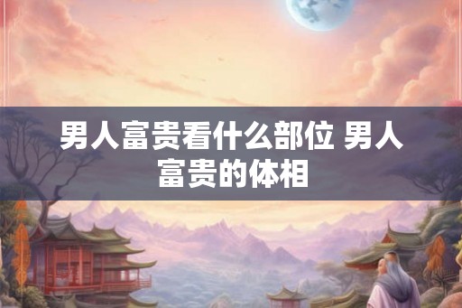 男人富贵看什么部位 男人富贵的体相