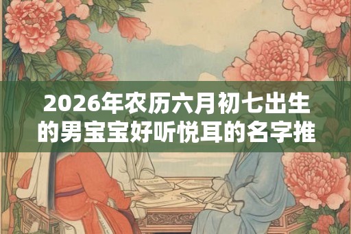 2026年农历六月初七出生的男宝宝好听悦耳的名字推荐