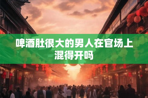 啤酒肚很大的男人在官场上混得开吗