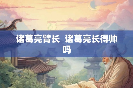 诸葛亮臂长 诸葛亮长得帅吗 诸葛亮臂长 诸葛亮长得帅吗