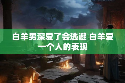 白羊男深爱了会逃避 白羊爱一个人的表现