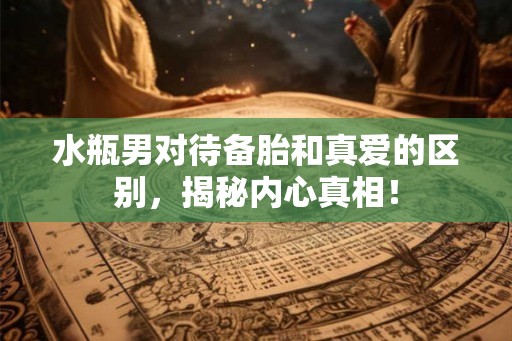 水瓶男对待备胎和真爱的区别，揭秘内心真相！