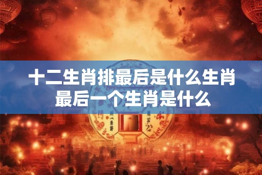 十二生肖排最后是什么生肖 最后一个生肖是什么 十二生肖排最后是什么生肖 最后一个生肖是什么
