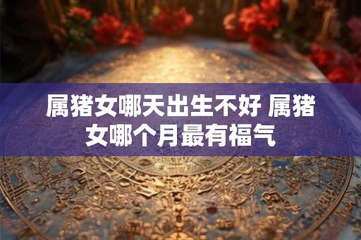 属猪女哪天出生不好 属猪女哪个月最有福气