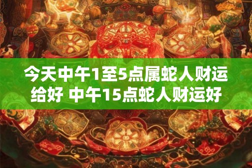 今天中午1至5点属蛇人财运给好 中午15点蛇人财运好吗