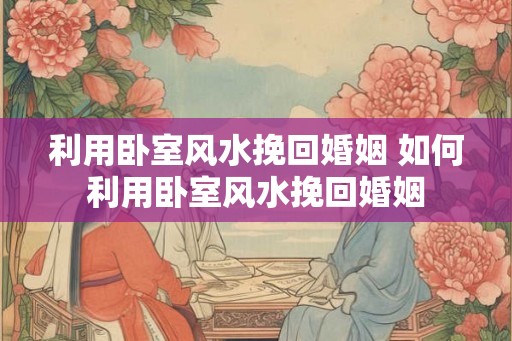 利用卧室风水挽回婚姻 如何利用卧室风水挽回婚姻