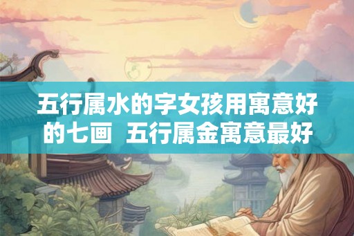 五行属水的字女孩用寓意好的七画  五行属金寓意最好的字