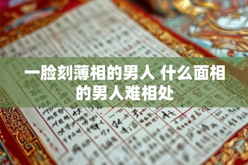 一脸刻薄相的男人 什么面相的男人难相处 一脸刻薄相的男人 什么面相的男人难相处