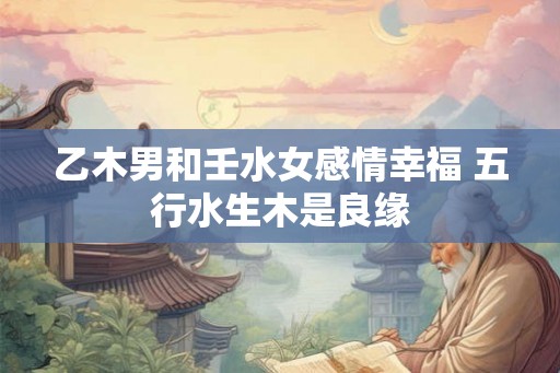 乙木男和壬水女感情幸福 五行水生木是良缘
