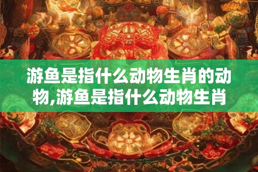 游鱼是指什么动物生肖的动物,游鱼是指什么动物生肖的动物和动物