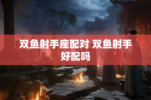 双鱼射手座配对 双鱼射手好配吗