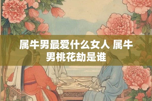 属牛男最爱什么女人 属牛男桃花劫是谁 属牛男最爱什么女人 属牛男桃花劫是谁