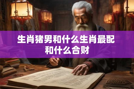生肖猪男和什么生肖最配 和什么合财