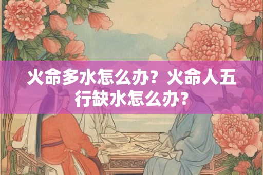 火命多水怎么办?火命人五行缺水怎么办? 火命多水怎么办?火命人五行缺水怎么办?