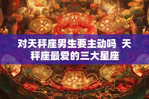 对天秤座男生要主动吗  天秤座最爱的三大星座