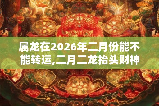 属龙在2026年二月份能不能转运,二月二龙抬头财神来点名