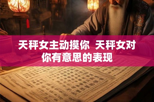 天秤女主动摸你  天秤女对你有意思的表现
