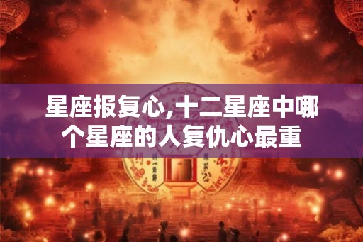 星座报复心,十二星座中哪个星座的人复仇心最重