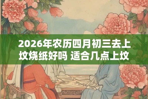 2026年农历四月初三去上坟烧纸好吗 适合几点上坟