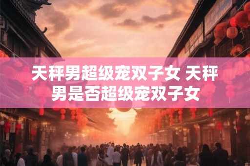 天秤男超级宠双子女 天秤男是否超级宠双子女