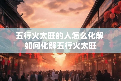 五行火太旺的人怎么化解 如何化解五行火太旺