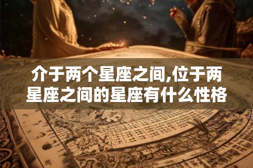 介于两个星座之间,位于两星座之间的星座有什么性格特点