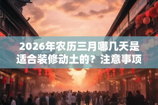 2026年农历三月哪几天是适合装修动土的?注意事项和禁忌有哪些? 2026年农历三月哪几天是适合装修动土的?注意事项和禁忌有哪些?