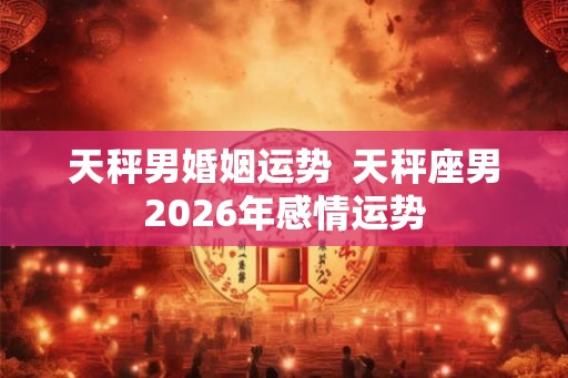 天秤男婚姻运势  天秤座男2026年感情运势