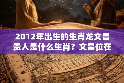 2012年出生的生肖龙文昌贵人是什么生肖？文昌位在哪个方向？