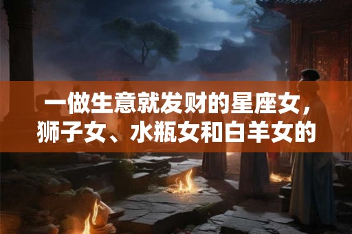 一做生意就发财的星座女，狮子女、水瓶女和白羊女的共同特点与优势