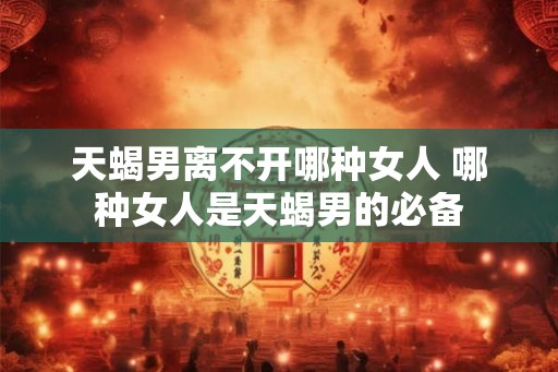 天蝎男离不开哪种女人 哪种女人是天蝎男的必备
