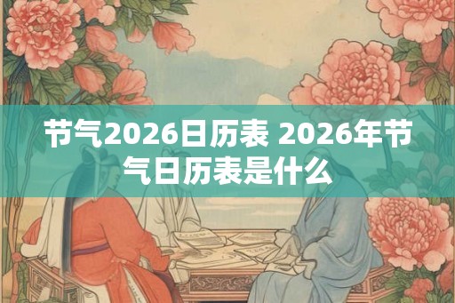 节气2026日历表 2026年节气日历表是什么 节气2026日历表 2026年节气日历表是什么
