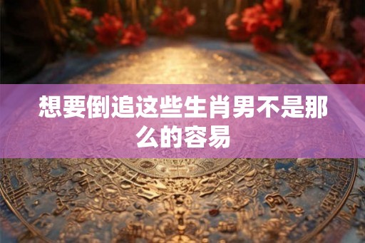 想要倒追这些生肖男不是那么的容易