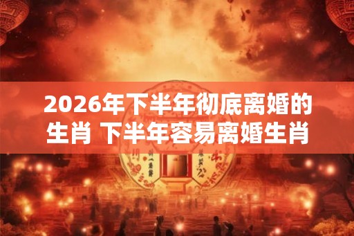2026年下半年彻底离婚的生肖 下半年容易离婚生肖